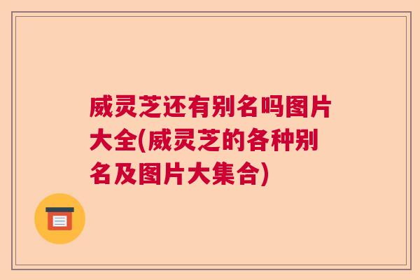 威灵芝还有别名吗图片大全(威灵芝的各种别名及图片大集合) 威灵芝还有别名吗图片大全(威灵芝的各种别名及图片大集合)