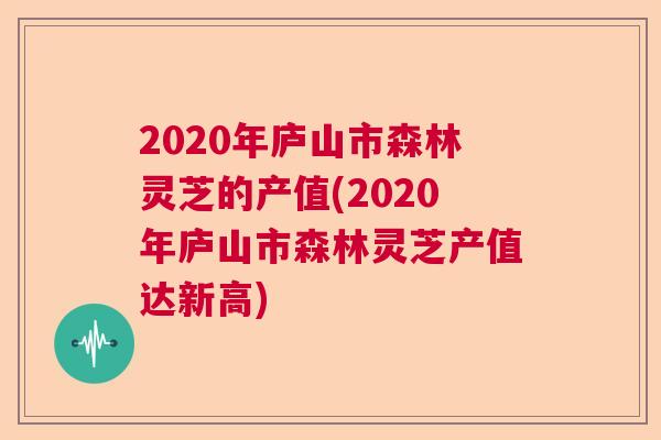 2020年庐山市森林灵芝的产值(2020年庐山市森林灵芝产值达新高) 2020年庐山市森林灵芝的产值(2020年庐山市森林灵芝产值达新高)