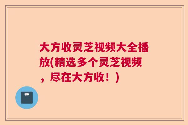 大方收灵芝视频大全播放(精选多个灵芝视频,尽在大方收!) 大方收灵芝视频大全播放(精选多个灵芝视频,尽在大方收!)