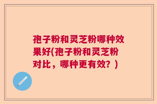 孢子粉和灵芝粉哪种效果好(孢子粉和灵芝粉对比,哪种更有效?) 孢子粉和灵芝粉哪种效果好(孢子粉和灵芝粉对比,哪种更有效?)