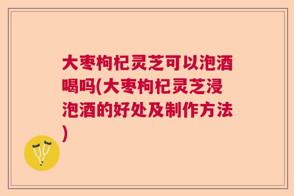 大枣枸杞灵芝可以泡酒喝吗(大枣枸杞灵芝浸泡酒的好处及制作方法) 大枣枸杞灵芝可以泡酒喝吗(大枣枸杞灵芝浸泡酒的好处及制作方法)