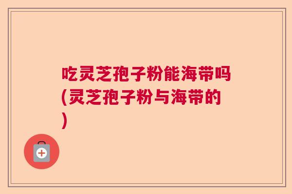 吃灵芝孢子粉能海带吗(灵芝孢子粉与海带的) 吃灵芝孢子粉能海带吗(灵芝孢子粉与海带的)