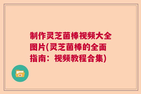 制作灵芝菌棒视频大全图片(灵芝菌棒的全面指南:视频教程合集) 制作灵芝菌棒视频大全图片(灵芝菌棒的全面指南:视频教程合集)