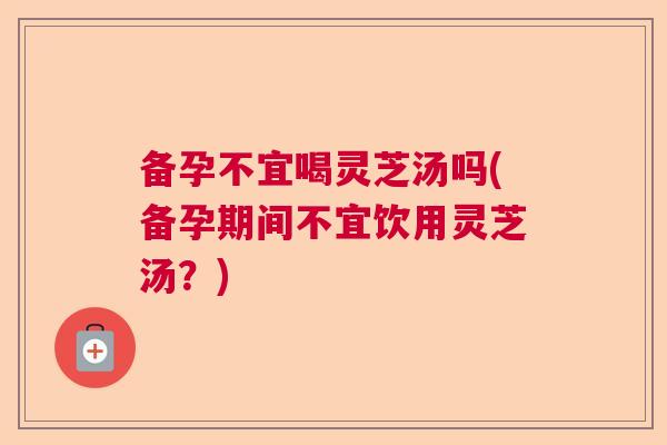 备孕不宜喝灵芝汤吗(备孕期间不宜饮用灵芝汤?) 备孕不宜喝灵芝汤吗(备孕期间不宜饮用灵芝汤?)