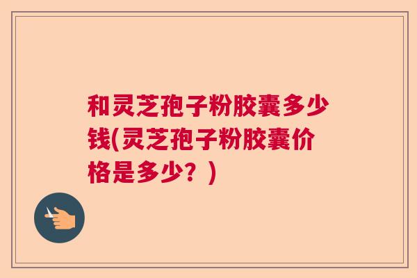 和灵芝孢子粉胶囊多少钱(灵芝孢子粉胶囊价格是多少?) 和灵芝孢子粉胶囊多少钱(灵芝孢子粉胶囊价格是多少?)