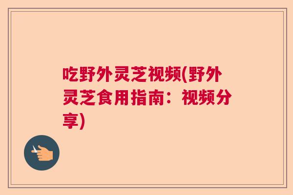 吃野外灵芝视频(野外灵芝食用指南:视频分享) 吃野外灵芝视频(野外灵芝食用指南:视频分享)