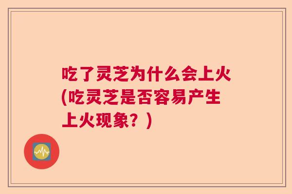 吃了灵芝为什么会上火(吃灵芝是否容易产生上火现象?) 吃了灵芝为什么会上火(吃灵芝是否容易产生上火现象?)