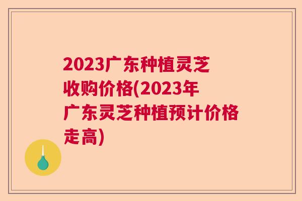 2023广东种植灵芝收购价格(2023年广东灵芝种植预计价格走高) 2023广东种植灵芝收购价格(2023年广东灵芝种植预计价格走高)