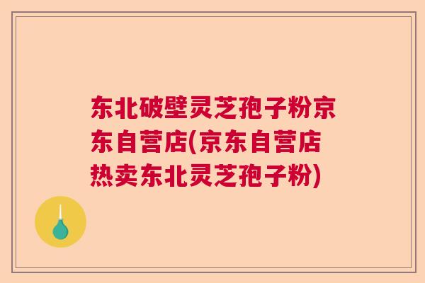 东北破壁灵芝孢子粉京东自营店(京东自营店热卖东北灵芝孢子粉) 东北破壁灵芝孢子粉京东自营店(京东自营店热卖东北灵芝孢子粉)