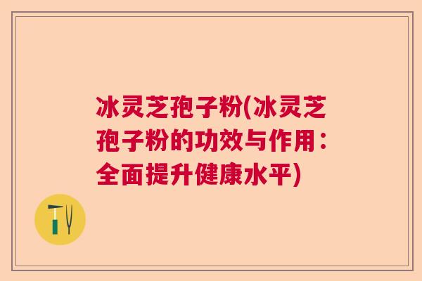 冰灵芝孢子粉(冰灵芝孢子粉的功效与作用:全面提升健康水平) 冰灵芝孢子粉(冰灵芝孢子粉的功效与作用:全面提升健康水平)