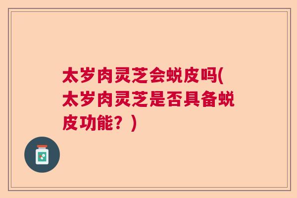 太岁肉灵芝会蜕皮吗(太岁肉灵芝是否具备蜕皮功能?) 太岁肉灵芝会蜕皮吗(太岁肉灵芝是否具备蜕皮功能?)