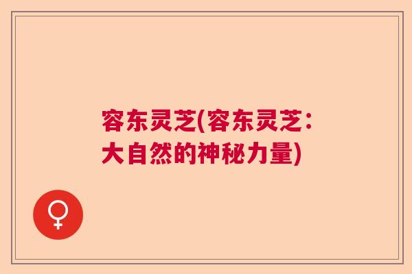 容东灵芝(容东灵芝:大自然的神秘力量) 容东灵芝(容东灵芝:大自然的神秘力量)