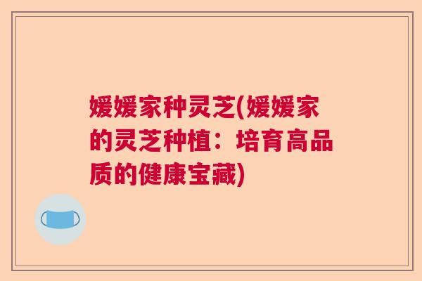 媛媛家种灵芝(媛媛家的灵芝种植:培育高品质的健康宝藏) 媛媛家种灵芝(媛媛家的灵芝种植:培育高品质的健康宝藏)