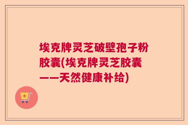 埃克牌灵芝破壁孢子粉胶囊(埃克牌灵芝胶囊——天然健康补给) 埃克牌灵芝破壁孢子粉胶囊(埃克牌灵芝胶囊——天然健康补给)