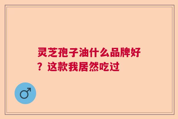 灵芝孢子油什么品牌好?这款我居然吃过 灵芝孢子油什么品牌好?这款我居然吃过