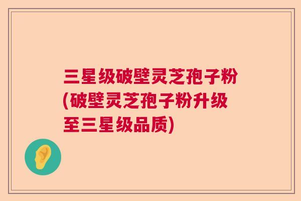 三星级破壁灵芝孢子粉(破壁灵芝孢子粉升级至三星级品质) 三星级破壁灵芝孢子粉(破壁灵芝孢子粉升级至三星级品质)