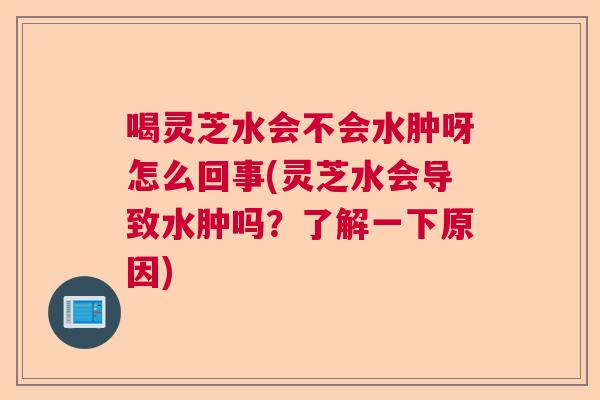 喝灵芝水会不会水肿呀怎么回事(灵芝水会导致水肿吗?了解一下原因) 喝灵芝水会不会水肿呀怎么回事(灵芝水会导致水肿吗?了解一下原因)