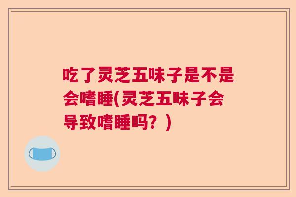 吃了灵芝五味子是不是会嗜睡(灵芝五味子会导致嗜睡吗?) 吃了灵芝五味子是不是会嗜睡(灵芝五味子会导致嗜睡吗?)