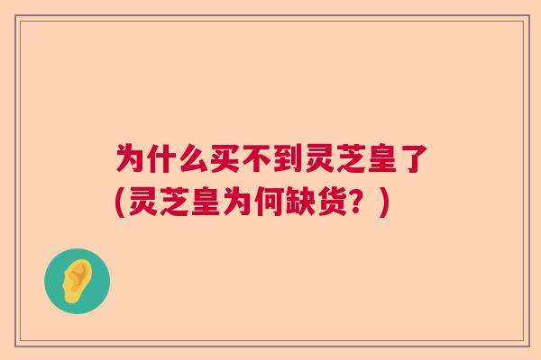 为什么买不到灵芝皇了(灵芝皇为何缺货?) 为什么买不到灵芝皇了(灵芝皇为何缺货?)