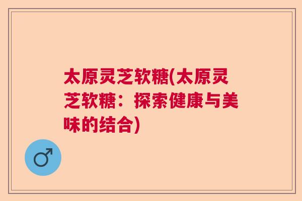 太原灵芝软糖(太原灵芝软糖:探索健康与美味的结合) 太原灵芝软糖(太原灵芝软糖:探索健康与美味的结合)