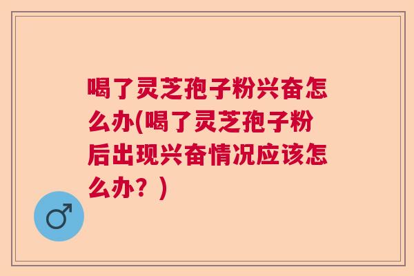 喝了灵芝孢子粉兴奋怎么办(喝了灵芝孢子粉后出现兴奋情况应该怎么办?) 喝了灵芝孢子粉兴奋怎么办(喝了灵芝孢子粉后出现兴奋情况应该怎么办?)