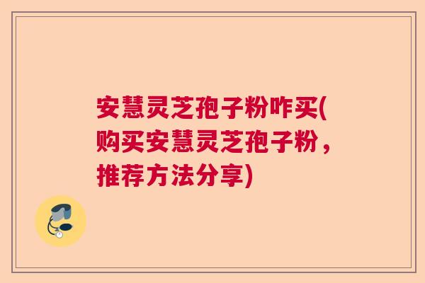 安慧灵芝孢子粉咋买(购买安慧灵芝孢子粉,推荐方法分享) 安慧灵芝孢子粉咋买(购买安慧灵芝孢子粉,推荐方法分享)