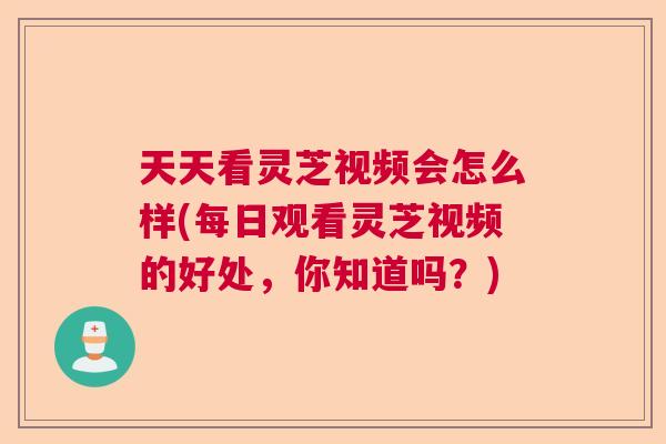 天天看灵芝视频会怎么样(每日观看灵芝视频的好处,你知道吗?) 天天看灵芝视频会怎么样(每日观看灵芝视频的好处,你知道吗?)