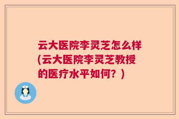 云大医院李灵芝怎么样(云大医院李灵芝教授的医疗水平如何?) 云大医院李灵芝怎么样(云大医院李灵芝教授的医疗水平如何?)