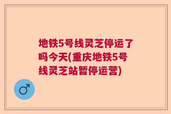 地铁5号线灵芝停运了吗今天(重庆地铁5号线灵芝站暂停运营) 地铁5号线灵芝停运了吗今天(重庆地铁5号线灵芝站暂停运营)