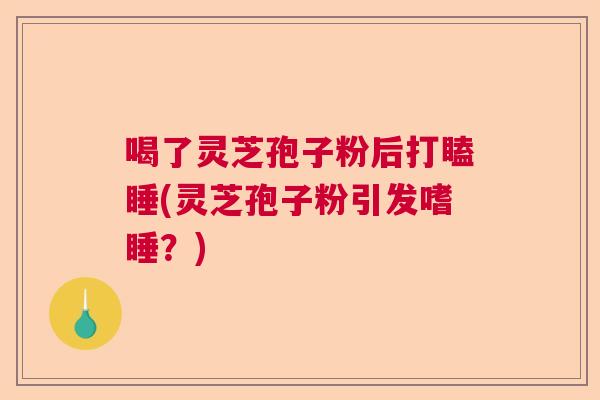 喝了灵芝孢子粉后打瞌睡(灵芝孢子粉引发嗜睡?) 喝了灵芝孢子粉后打瞌睡(灵芝孢子粉引发嗜睡?)
