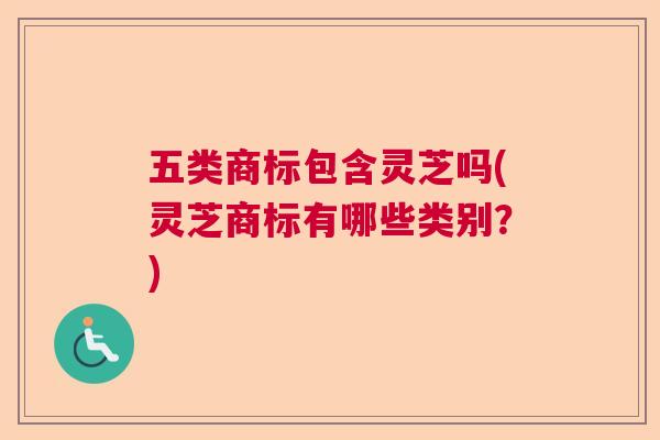 五类商标包含灵芝吗(灵芝商标有哪些类别?) 五类商标包含灵芝吗(灵芝商标有哪些类别?)