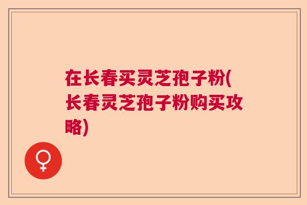 在长春买灵芝孢子粉(长春灵芝孢子粉购买攻略) 在长春买灵芝孢子粉(长春灵芝孢子粉购买攻略)