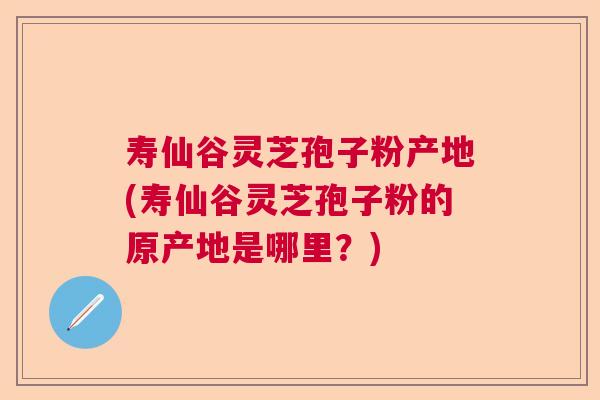 寿仙谷灵芝孢子粉产地(寿仙谷灵芝孢子粉的原产地是哪里?) 寿仙谷灵芝孢子粉产地(寿仙谷灵芝孢子粉的原产地是哪里?)