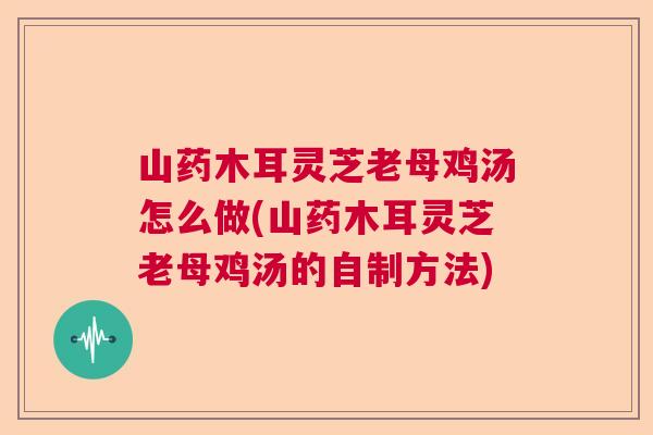 山药木耳灵芝老母鸡汤怎么做(山药木耳灵芝老母鸡汤的自制方法) 山药木耳灵芝老母鸡汤怎么做(山药木耳灵芝老母鸡汤的自制方法)