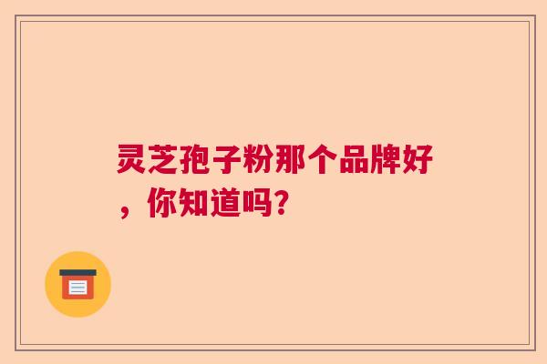 灵芝孢子粉那个品牌好,你知道吗? 灵芝孢子粉那个品牌好,你知道吗?