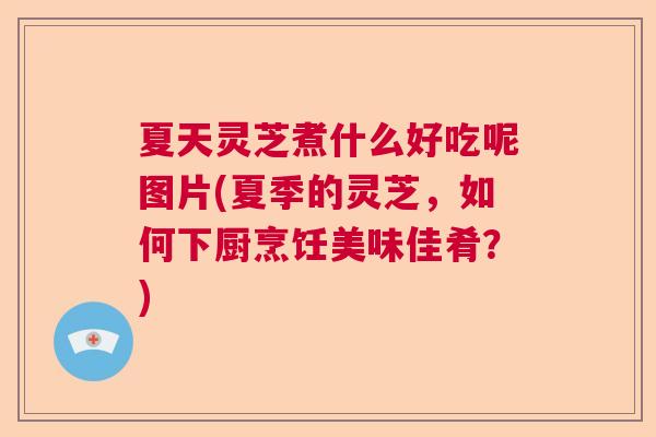 夏天灵芝煮什么好吃呢图片(夏季的灵芝,如何下厨烹饪美味佳肴?) 夏天灵芝煮什么好吃呢图片(夏季的灵芝,如何下厨烹饪美味佳肴?)