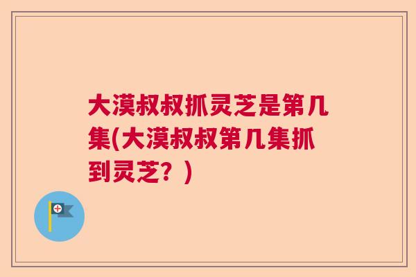 大漠叔叔抓灵芝是第几集(大漠叔叔第几集抓到灵芝?) 大漠叔叔抓灵芝是第几集(大漠叔叔第几集抓到灵芝?)