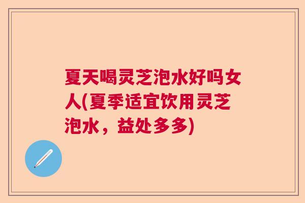 夏天喝灵芝泡水好吗女人(夏季适宜饮用灵芝泡水,益处多多) 夏天喝灵芝泡水好吗女人(夏季适宜饮用灵芝泡水,益处多多)