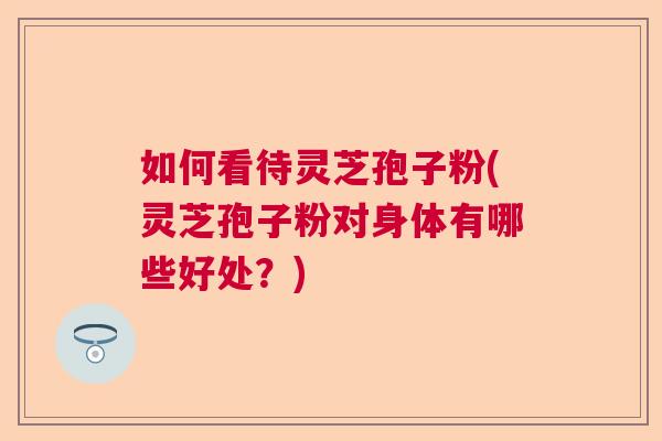 如何看待灵芝孢子粉(灵芝孢子粉对身体有哪些好处?) 如何看待灵芝孢子粉(灵芝孢子粉对身体有哪些好处?)