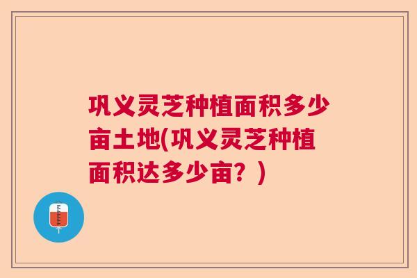 巩义灵芝种植面积多少亩土地(巩义灵芝种植面积达多少亩?) 巩义灵芝种植面积多少亩土地(巩义灵芝种植面积达多少亩?)