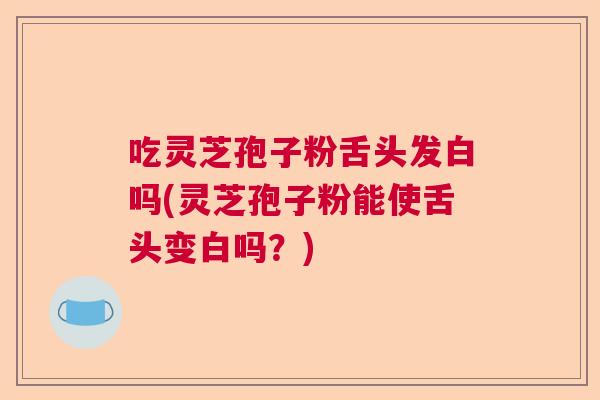 吃灵芝孢子粉舌头发白吗(灵芝孢子粉能使舌头变白吗?) 吃灵芝孢子粉舌头发白吗(灵芝孢子粉能使舌头变白吗?)