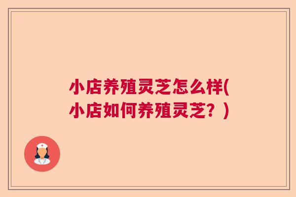 小店养殖灵芝怎么样(小店如何养殖灵芝?) 小店养殖灵芝怎么样(小店如何养殖灵芝?)