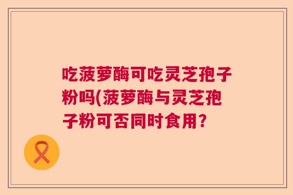 吃菠萝酶可吃灵芝孢子粉吗(菠萝酶与灵芝孢子粉可否同时食用? 吃菠萝酶可吃灵芝孢子粉吗(菠萝酶与灵芝孢子粉可否同时食用?
