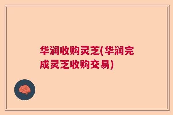 华润收购灵芝(华润完成灵芝收购交易) 华润收购灵芝(华润完成灵芝收购交易)
