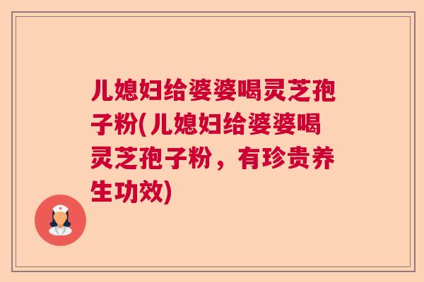 儿媳妇给婆婆喝灵芝孢子粉(儿媳妇给婆婆喝灵芝孢子粉，有珍贵养生功效)