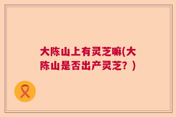 大陈山上有灵芝嘛(大陈山是否出产灵芝?) 大陈山上有灵芝嘛(大陈山是否出产灵芝?)