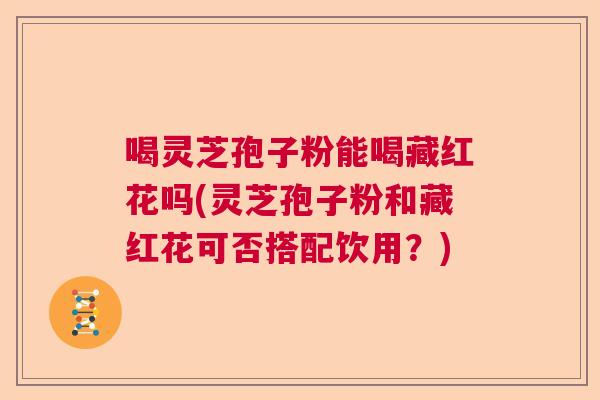 喝灵芝孢子粉能喝藏红花吗(灵芝孢子粉和藏红花可否搭配饮用?) 喝灵芝孢子粉能喝藏红花吗(灵芝孢子粉和藏红花可否搭配饮用?)