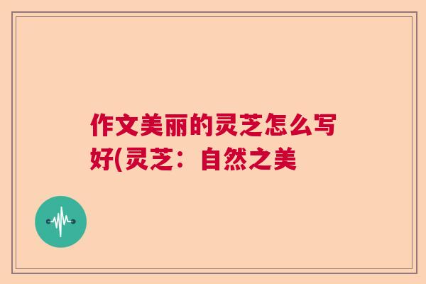 作文美丽的灵芝怎么写好(灵芝:自然之美 作文美丽的灵芝怎么写好(灵芝:自然之美