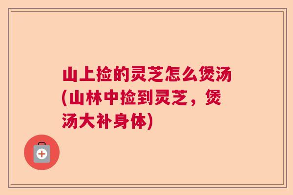 山上捡的灵芝怎么煲汤(山林中捡到灵芝,煲汤大补身体) 山上捡的灵芝怎么煲汤(山林中捡到灵芝,煲汤大补身体)