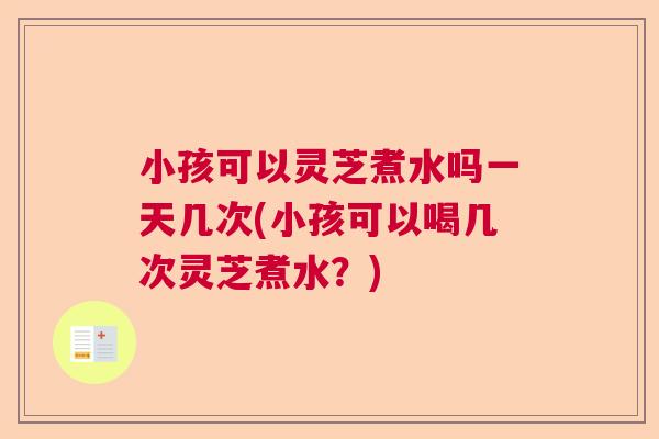小孩可以灵芝煮水吗一天几次(小孩可以喝几次灵芝煮水?) 小孩可以灵芝煮水吗一天几次(小孩可以喝几次灵芝煮水?)